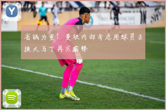 省钱为重！曼联内部考虑用球员去换大马丁再买前锋